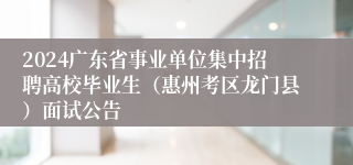 2024广东省事业单位集中招聘高校毕业生（惠州考区龙门县）面试公告