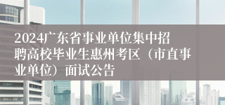 2024广东省事业单位集中招聘高校毕业生惠州考区（市直事业单位）面试公告