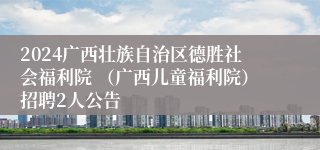 2024广西壮族自治区德胜社会福利院 （广西儿童福利院）招聘2人公告