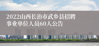 2022山西长治市武乡县招聘事业单位人员60人公告