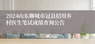 2024山东聊城市冠县招用乡村医生笔试成绩查询公告