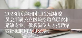 2023山东滨州市卫生健康委员会所属公立医院招聘高层次和紧缺专业、优秀岗位人才招聘第四批拟聘用人员公示