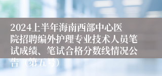 2024上半年海南西部中心医院招聘编外护理专业技术人员笔试成绩、笔试合格分数线情况公告（第五号）