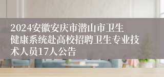 2024安徽安庆市潜山市卫生健康系统赴高校招聘卫生专业技术人员17人公告