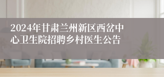 2024年甘肃兰州新区西岔中心卫生院招聘乡村医生公告