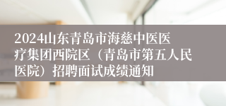 2024山东青岛市海慈中医医疗集团西院区（青岛市第五人民医院）招聘面试成绩通知