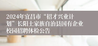 2024年宜昌市“招才兴业计划”长阳土家族自治县国有企业校园招聘体检公告