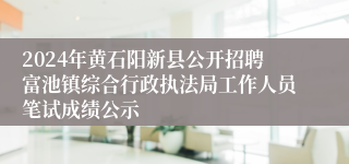2024年黄石阳新县公开招聘富池镇综合行政执法局工作人员笔试成绩公示