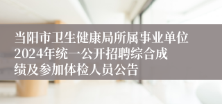 当阳市卫生健康局所属事业单位2024年统一公开招聘综合成绩及参加体检人员公告