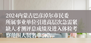 2024内蒙古巴彦淖尔市民委所属事业单位引进高层次急需紧缺人才测评总成绩及进入体检考察范围人员名单公告