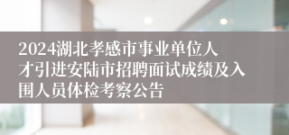 2024湖北孝感市事业单位人才引进安陆市招聘面试成绩及入围人员体检考察公告