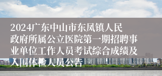 2024广东中山市东凤镇人民政府所属公立医院第一期招聘事业单位工作人员考试综合成绩及入围体检人员公告