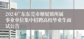 2024广东东莞市塘厦镇所属事业单位集中招聘高校毕业生面试公告