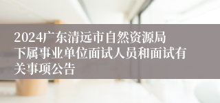 2024广东清远市自然资源局下属事业单位面试人员和面试有关事项公告