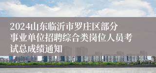 2024山东临沂市罗庄区部分事业单位招聘综合类岗位人员考试总成绩通知