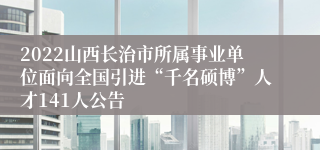 2022山西长治市所属事业单位面向全国引进“千名硕博”人才141人公告