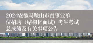 2024安徽马鞍山市直事业单位招聘（结构化面试）考生考试总成绩及有关事项公告