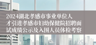 2024湖北孝感市事业单位人才引进孝感市妇幼保健院招聘面试成绩公示及入围人员体检考察公告