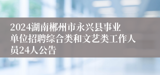 2024湖南郴州市永兴县事业单位招聘综合类和文艺类工作人员24人公告