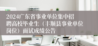 2024广东省事业单位集中招聘高校毕业生（丰顺县事业单位岗位）面试成绩公告