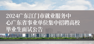 2024广东江门市就业服务中心广东省事业单位集中招聘高校毕业生面试公告