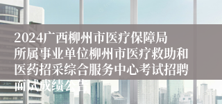 2024广西柳州市医疗保障局所属事业单位柳州市医疗救助和医药招采综合服务中心考试招聘面试成绩公告