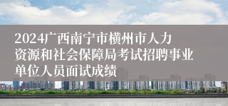 2024广西南宁市横州市人力资源和社会保障局考试招聘事业单位人员面试成绩