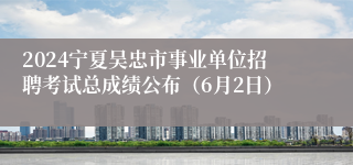 2024宁夏吴忠市事业单位招聘考试总成绩公布（6月2日）