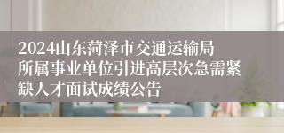 2024山东菏泽市交通运输局所属事业单位引进高层次急需紧缺人才面试成绩公告