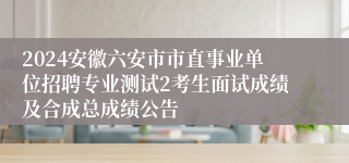 2024安徽六安市市直事业单位招聘专业测试2考生面试成绩及合成总成绩公告