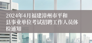 2024年4月福建漳州市平和县事业单位考试招聘工作人员体检通知