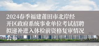 2024春季福建莆田市北岸经开区政府系统事业单位考试招聘拟递补进入体检前资格复审情况公布