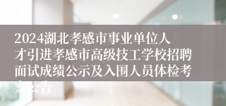 2024湖北孝感市事业单位人才引进孝感市高级技工学校招聘面试成绩公示及入围人员体检考察公告