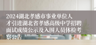 2024湖北孝感市事业单位人才引进湖北省孝感高级中学招聘面试成绩公示及入围人员体检考察公告