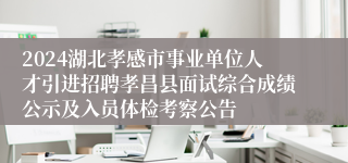 2024湖北孝感市事业单位人才引进招聘孝昌县面试综合成绩公示及入员体检考察公告