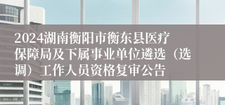 2024湖南衡阳市衡东县医疗保障局及下属事业单位遴选（选调）工作人员资格复审公告