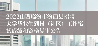 2022山西临汾市汾西县招聘大学毕业生到村（社区）工作笔试成绩和资格复审公告