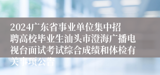 2024广东省事业单位集中招聘高校毕业生汕头市澄海广播电视台面试考试综合成绩和体检有关事项公告