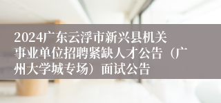 2024广东云浮市新兴县机关事业单位招聘紧缺人才公告（广州大学城专场）面试公告