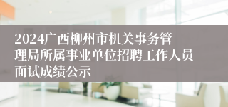 2024广西柳州市机关事务管理局所属事业单位招聘工作人员面试成绩公示