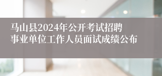 马山县2024年公开考试招聘事业单位工作人员面试成绩公布