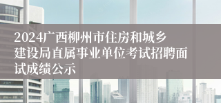 2024广西柳州市住房和城乡建设局直属事业单位考试招聘面试成绩公示