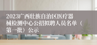 2023广西壮族自治区医疗器械检测中心公招拟聘人员名单（第一批）公示