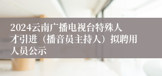 2024云南广播电视台特殊人才引进（播音员主持人）拟聘用人员公示