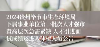 2024贵州毕节市生态环境局下属事业单位第一批次人才强市暨高层次急需紧缺 人才引进面试成绩及进入体检人员公告