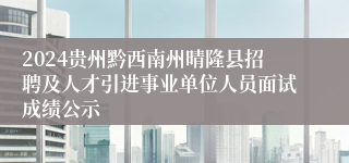 2024贵州黔西南州晴隆县招聘及人才引进事业单位人员面试成绩公示