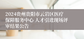 2024贵州贵阳市云岩区医疗保障服务中心 人才引进现场评审结果公告