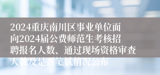 2024重庆南川区事业单位面向2024届公费师范生考核招聘报名人数、通过现场资格审查人数及是否笔试情况公布