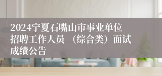 2024宁夏石嘴山市事业单位招聘工作人员 （综合类）面试成绩公告