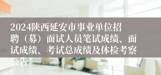 2024陕西延安市事业单位招聘（募）面试人员笔试成绩、面试成绩、考试总成绩及体检考察公告